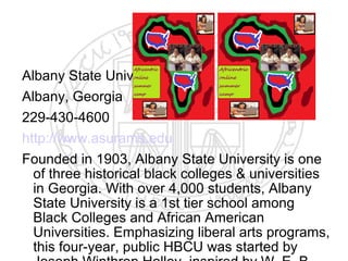 Albany State University
Albany, Georgia
229-430-4600
http://www.asurams.edu
Founded in 1903, Albany State University is one
  of three historical black colleges & universities
  in Georgia. With over 4,000 students, Albany
  State University is a 1st tier school among
  Black Colleges and African American
  Universities. Emphasizing liberal arts programs,
  this four-year, public HBCU was started by
 