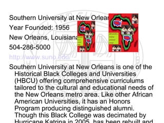 Southern University at New Orleans
Year Founded: 1956
New Orleans, Louisiana
504-286-5000
http://www.suno.edu/
Southern University at New Orleans is one of the
  Historical Black Colleges and Universities
  (HBCU) offering comprehensive curriculums
  tailored to the cultural and educational needs of
  the New Orleans metro area. Like other African
  American Universities, it has an Honors
  Program producing distinguished alumni.
  Though this Black College was decimated by
 