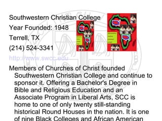 Southwestern Christian College
Year Founded: 1948
Terrell, TX
(214) 524-3341
http://www.swcc.edu
Members of Churches of Christ founded
 Southwestern Christian College and continue to
 sponsor it. Offering a Bachelor's Degree in
 Bible and Religious Education and an
 Associate Program in Liberal Arts, SCC is
 home to one of only twenty still-standing
 historical Round Houses in the nation. It is one
 