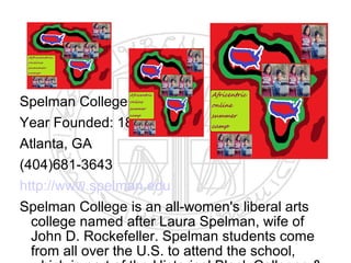 Spelman College
Year Founded: 1881
Atlanta, GA
(404)681-3643
http://www.spelman.edu
Spelman College is an all-women's liberal arts
  college named after Laura Spelman, wife of
  John D. Rockefeller. Spelman students come
  from all over the U.S. to attend the school,
 