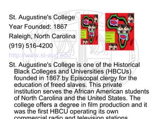 St. Augustine's College
Year Founded: 1867
Raleigh, North Carolina
(919) 516-4200
http://www.st-aug.edu
St. Augustine's College is one of the Historical
  Black Colleges and Universities (HBCUs)
  founded in 1867 by Episcopal clergy for the
  education of freed slaves. This private
  institution serves the African American students
  of North Carolina and the United States. The
  college offers a degree in film production and it
  was the first HBCU operating its own
 