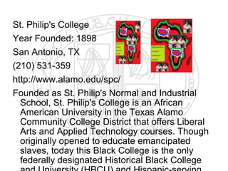 St. Philip's College
Year Founded: 1898
San Antonio, TX
(210) 531-359
http://www.alamo.edu/spc/
Founded as St. Philip's Normal and Industrial
  School, St. Philip's College is an African
  American University in the Texas Alamo
  Community College District that offers Liberal
  Arts and Applied Technology courses. Though
  originally opened to educate emancipated
  slaves, today this Black College is the only
  federally designated Historical Black College
 