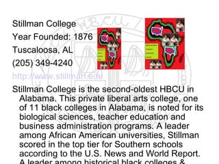 Stillman College
Year Founded: 1876
Tuscaloosa, AL
(205) 349-4240
http://www.stillman.edu
Stillman College is the second-oldest HBCU in
  Alabama. This private liberal arts college, one
  of 11 black colleges in Alabama, is noted for its
  biological sciences, teacher education and
  business administration programs. A leader
  among African American universities, Stillman
  scored in the top tier for Southern schools
  according to the U.S. News and World Report.
 