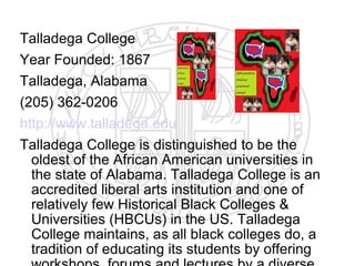 Talladega College
Year Founded: 1867
Talladega, Alabama
(205) 362-0206
http://www.talladega.edu
Talladega College is distinguished to be the
  oldest of the African American universities in
  the state of Alabama. Talladega College is an
  accredited liberal arts institution and one of
  relatively few Historical Black Colleges &
  Universities (HBCUs) in the US. Talladega
  College maintains, as all black colleges do, a
  tradition of educating its students by offering
 