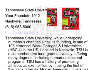 Tennessee State University
Year Founded: 1912
Nashville, Tennessee
(615) 963-5000
http://www.tnstate.edu
Tennessee State University, while undergoing
  numerous changes since its founding, is one of
  105 Historical Black Colleges & Universities
  (HBCU) in the US. Located in Nashville, TSU is
  a comprehensive land-grant university, offering
  many degrees, including numerous doctoral
  programs. TSU has a history of promoting
  athletics as exemplified by it being the first of
 