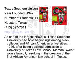 Texas Southern University
Year Founded: 1947
Number of Students: 11,550
Houston, Texas
(713) 527-7011
http://www.tsu.edu
As one of the largest HBCU's, Texas Southern
  University had bold beginnings among black
  colleges and African American universities. In
  1946, after being declined admission to
  University of Texas Law School, Meman Sweatt
  won a lawsuit, resulting in the creation of the
  first African American law school in Texas.
 