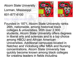 Alcorn State University
Lorman, Mississippi
601-877-6100
http://www.alcorn.edu
Founded in 1871, Alcorn State University ranks
  26th, nationwide, among historical black
  colleges & universities. With over 2,900
  students, Alcorn State University offers degrees
  in liberal arts and sciences and is a top choice
  among HBCU and African American
  Universities. Additional campuses located in
  Natchez and Vicksburg offer MBA and Nursing
  concentrations. Alcorn State University has
  quickly become known among black colleges
  for creating leaders in fields including
 