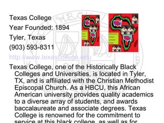 Texas College
Year Founded: 1894
Tyler, Texas
(903) 593-8311
http://www.texascollege.edu
Texas College, one of the Historically Black
  Colleges and Universities, is located in Tyler,
  TX, and is affiliated with the Christian Methodist
  Episcopal Church. As a HBCU, this African
  American university provides quality academics
  to a diverse array of students, and awards
  baccalaureate and associate degrees. Texas
  College is renowned for the commitment to
 