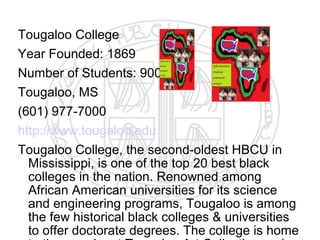 Tougaloo College
Year Founded: 1869
Number of Students: 900
Tougaloo, MS
(601) 977-7000
http://www.tougaloo.edu
Tougaloo College, the second-oldest HBCU in
  Mississippi, is one of the top 20 best black
  colleges in the nation. Renowned among
  African American universities for its science
  and engineering programs, Tougaloo is among
  the few historical black colleges & universities
  to offer doctorate degrees. The college is home
 