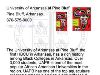 University of Arkansas at Pine Bluff
Pine Bluff, Arkansas
870-575-8000
http://www.uapb.edu




The University of Arkansas at Pine Bluff, the
 first HBCU in Arkansas, has a rich history
 among Black Colleges in Arkansas. Over
 3,000 students, UAPB is one of the most
 popular African American Universities in the
 region. UAPB has one of the top aquaculture
 