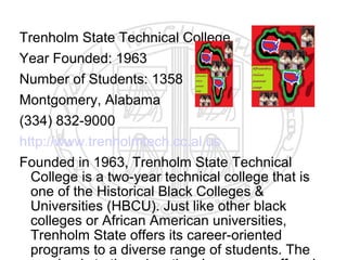 Trenholm State Technical College
Year Founded: 1963
Number of Students: 1358
Montgomery, Alabama
(334) 832-9000
http://www.trenholmtech.cc.al.us
Founded in 1963, Trenholm State Technical
  College is a two-year technical college that is
  one of the Historical Black Colleges &
  Universities (HBCU). Just like other black
  colleges or African American universities,
  Trenholm State offers its career-oriented
  programs to a diverse range of students. The
 