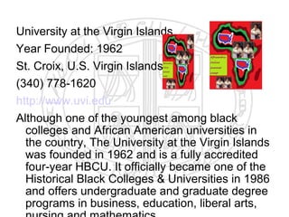 University at the Virgin Islands
Year Founded: 1962
St. Croix, U.S. Virgin Islands
(340) 778-1620
http://www.uvi.edu
Although one of the youngest among black
  colleges and African American universities in
  the country, The University at the Virgin Islands
  was founded in 1962 and is a fully accredited
  four-year HBCU. It officially became one of the
  Historical Black Colleges & Universities in 1986
  and offers undergraduate and graduate degree
  programs in business, education, liberal arts,
 