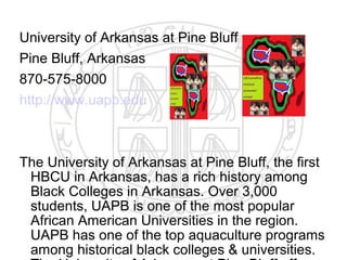 University of Arkansas at Pine Bluff
Pine Bluff, Arkansas
870-575-8000
http://www.uapb.edu



The University of Arkansas at Pine Bluff, the first
 HBCU in Arkansas, has a rich history among
 Black Colleges in Arkansas. Over 3,000
 students, UAPB is one of the most popular
 African American Universities in the region.
 UAPB has one of the top aquaculture programs
 among historical black colleges & universities.
 