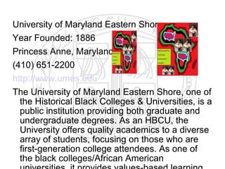 University of Maryland Eastern Shore
Year Founded: 1886
Princess Anne, Maryland
(410) 651-2200
http://www.umes.edu
The University of Maryland Eastern Shore, one of
  the Historical Black Colleges & Universities, is a
  public institution providing both graduate and
  undergraduate degrees. As an HBCU, the
  University offers quality academics to a diverse
  array of students, focusing on those who are
  first-generation college attendees. As one of
  the black colleges/African American
 