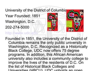 University of the District of Columbia
Year Founded: 1851
Washington, D.C.
202-274-5000
http://www.udc.edu
Founded in 1851, the University of the District of
  Columbia remains the only public university in
  Washington, D.C. Recognized as a Historically
  Black College, UDC now offers 75 degree
  programs. In addition, this African American
  university also includes a community college to
  improve the lives of the residents of D.C. On
  the list of Historical Black Colleges and
 