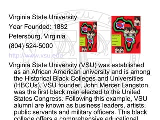 Virginia State University
Year Founded: 1882
Petersburg, Virginia
(804) 524-5000
http://www.vsu.edu
Virginia State University (VSU) was established
  as an African American university and is among
  the Historical Black Colleges and Universities
  (HBCUs). VSU founder, John Mercer Langston,
  was the first black man elected to the United
  States Congress. Following this example, VSU
  alumni are known as business leaders, artists,
  public servants and military officers. This black
 
