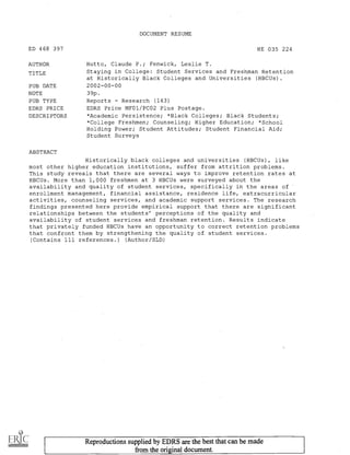DOCUMENT RESUME
ED 468 397 HE 035 224
AUTHOR Hutto, Claude P.; Fenwick, Leslie T.
TITLE Staying in College: Student Services and Freshman Retention
at Historically Black Colleges and Universities (HBCUs).
PUB DATE 2002-00-00
NOTE 39p.
PUB TYPE Reports Research (143)
EDRS PRICE EDRS Price MF01/PCO2 Plus Postage.
DESCRIPTORS *Academic Persistence; *Black Colleges; Black Students;
*College Freshmen; Counseling; Higher Education; *School
Holding Power; Student Attitudes; Student Financial Aid;
Student Surveys
ABSTRACT
Historically black colleges and universities (HBCUs), like
most other higher education institutions, suffer from attrition problems.
This study reveals that there are several ways to improve retention rates at
HBCUs. More than 1,000 freshmen at 3 HBCUs were surveyed about the
availability and quality of student services, specifically in the areas of
enrollment management, financial assistance, residence life, extracurricular
activities, counseling services, and academic support services. The research
findings presented here provide empirical support that there are significant
relationships between the students' perceptions of the quality and
availability of student services and freshman retention. Results indicate
that privately funded HBCUs have an opportunity to correct retention problems
that confront them by strengthening the quality of student services.
(Contains 111 references.) (Author/SLD)
Reproductions supplied by EDRS are the best that can be made
from the original document.
 