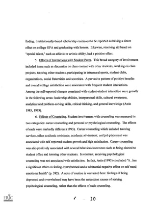 finding. Institutionally-based scholarship continued to be reported as having a direct
effect on college GPA and graduating with honors. Likewise, receiving aid based on
"special talent," such as athletic or artistic ability, had a positive effect.
5. Effects of Interactions with Student Peers. This broad category of involvement
included items such as discussion on class content with other students, working on class
projects, tutoring other students, participating in intramural sports, student clubs,
organizations, social fraternities and sororities. A pervasive pattern of positive benefits
and overall college satisfaction were associated with frequent student interactions.
Among the self-reported changes correlated with student-student interaction were growth
in the following areas: leadership abilities, interpersonal skills, cultural awareness,
analytical and problem-solving skills, critical thinking, and general knowledge (Astin
1985, 1993).
6. Effects of Counseling. Student involvement with counseling was measured in
two categories: career counseling and personal or psychological counseling. The effects
of each were markedly different (1993). Career counseling which included tutoring
services, other academic assistance, on-1A tnic advisement, and job placement was
associated with self-reported student growth and high satisfaction. Career counseling
was also positively associated with several behavioral outcomes such as being elected to
student office and tutoring other students. In contrast, receiving psychological
counseling was not associated with satisfaction. In fact, Astin (1993) concluded "it...has
a significant effect on feeling overwhelmed and a substantial negative effect on self-rated
emotional health" (p. 392). A note of caution is warranted here: feelings of being
depressed and overwhelmed may have been the antecedent causes of seeking
psychological counseling, rather than the effects of such counseling.
41
 