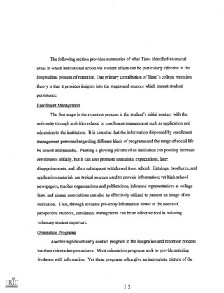 The following section provides summaries of what Tinto identified as crucial
areas in which institutional action via student affairs can be particularly effective in the
longitudinal process of retention. One primary contribution of Tinto's college retention
. theory is that it provides insights into the stages and sources which impact student
persistence.
Enrollment Management
The first stage in the retention process is the student's initial contact with the
university through activities related to enrollment management such as application and
admission to the institution. It is essential that the information dispensed by enrollment
management personnel regarding different kinds of programs and the range of social life
be honest and realistic. Painting a glowing picture of an institution can possibly increase
enrollments initially, but it can also promote unrealistic expectations, later
disappointments, and often subsequent withdrawal from school. Catalogs, brochures, and
application materials are typical sources used to provide information; yet high school
newspapers, teacher organizations and publications, informed representatives at college
fairs, and alumni associations can also be effectively utilized to present an image of an
institution. Thus, through accurate pre-entry information aimed at the needs of
prospective students, enrollment management can be an effective tool in reducing
voluntary student departure.
Orientation Programs
Another significant early contact program in the integration and retention process
involves orientation procedures. Most orientation programs seek to provide entering
freshmen with information. Yet these programs often give an incomplete picture of the
 