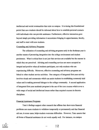 intellectual and social communities that exist on campus. It is during this foundational
period that new students should be informed about how to establish personal contacts
with individuals who can provide assistance. Furthermore, effective interaction goes
beyond simply providing information it necessitates bringing in upperclassmen, faculty,
and staff to meet with new students.
Counseling and Advisory Programs
The utilization of counseling and advising programs early in the freshman year is
another means of promoting integration into the college environment and student
persistence. What is critical here is not just that services are available but the manner in
which they are perceived. Advising and counseling services are more accepted as
integral and positive when all students participate, not only students who are
experiencing difficulty. Moreover, effective counseling and advisory programs are
linked to other student service activities. One category of integrated first-year activity
involves rituals and ceremonies which can assist students in establishing commonly held
values and in making personal linkages to the college community. A second application
of integrated first-year academic program is the use of the core courses which cover a
wide range of social and intellectual issues rather than required courses in discrete
disciplines.
Financial Assistance Programs
Tinto's findings support other research that affirms that short-term financial
problems can cause students to withdraw temporarily or permanently and that financial
aid can, in some cases, helps student overcome difficulties. However, Tinto asserts that
all forms of financial assistance do not work equally well. For instance, on-campus
 