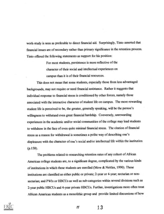 work-study is seen as preferable to direct financial aid. Surprisingly, Tinto asserted that
financial issues are of secondary rather than primary significance in the retention process.
Tinto offered the following statements as support for his position:
For most students, persistence is more reflective of the
character of their social and intellectual experiences on
campus than it is of their financial resources.
This does not mean that some students, especially those from less advantaged
backgrounds, may not require or need financial assistance. Rather it suggests that
individual response to financial stress is conditioned by other forces, namely those
associated with the interactive character of student life on campus. The more rewarding
student life is perceived to be, the greater, generally speaking, will be the person's
willingness to withstand even great financial hardship. Conversely, unrewarding
experiences in the academic and/or social communities of the college may lead students
to withdraw in the face of even quite minimal financial stress. The citation of financial
stress as a reason for withdrawal is sometimes a polite way of describing one's
displeasure with the character of one's social and/or intellectual life within the institution
(p.158).
The problems related to researching retention rates of any cohort of African
American college students are, to a significant degree, complicated by the various kinds
of institutions in which these students are enrolled (Mow & Nettles, 1990). These
institutions are classified as either public or private; 2-year or 4-year; sectarian or non-
sectarian; and PWIs or HBCUs as well as sub-categories within several divisions such as
2-year public HBCUs and 4-year private HBCUs. Further, investigations moreoften treat
African American students as a monolithic group and provide limited discussions of how
1 3
 
