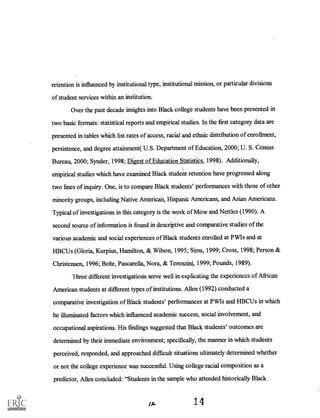 retention is influenced by institutional type, institutional mission, or particular divisions
of student services within an institution.
Over the past decade insights into Black college students have been presented in
two basic formats: statistical reports and empirical studies. In the first category data are
presented in tables which list rates of access, racial and ethnic distribution of enrollment,
persistence, and degree attainment( U.S. Department of Education, 2000; U. S. Census
Bureau, 2000; Synder; 1998; Digest of Education Statistics, 1998). Additionally,
empirical studies which have examined Black student retention have progressed along
two lines of inquiry. One, is to compare Black students' performances with those of other
minority groups, including Native American, Hispanic Americans, and Asian Americans.
Typical of investigations in this category is the work of Mow and Nettles (1990). A
second source of information is found in descriptive and comparative studies of the
various academic and social experiences of Black students enrolled at PWIs and at
HBCUs (Gloria, Kurpius, Hamilton, & Wilson, 1995; Sims, 1999; Cross, 1998; Person &
Christensen, 1996; Bohr, Pascarella, Nora, & Terenzini, 1999; Pounds, 1989).
Three different investigations serve well in explicating the experiences of African
American students at different types of institutions. Allen (1992) conducted a
comparative investigation of Black students' performances at PWIs and HBCUs in which
he illuminated factors which influenced academic success, social involvement, and
occupational aspirations. His findings suggested that Black students' outcomes are
determined by their immediate environment; specifically, the manner in which students
perceived, responded, and approached difficult situations ultimately determined whether
or not the college experience was successful. Using college racial composition as a
predictor, Allen concluded: "Students in the sample who attended historically Black
14
 