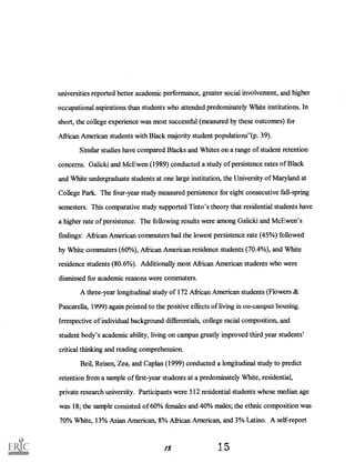 universities reported better academic performance, greater social involvement, and higher
occupational aspirations than students who attended predominately White institutions. In
short, the college experience was most successful (measured by these outcomes) for
African American students with Black majority student populations"(p. 39).
Similar studies have compared Blacks and Whites.on a range of student retention
concerns. Galicki and Mc Ewen (1989) conducted a study of persistence rates of Black
and Whiteundergraduate students at one large institution, the University of Maryland at
College Park. The four-year study measured persistence for eight consecutive fall-spring
semesters. This comparative study supported Tinto's theory that residential students have
a higher rate of persistence. The following results were among Galicki and McEwen's
findings: African American commuters had the lowest persistence rate (45%) followed
by White commuters (60%), African American residence students (70.4%), and White
residence students (80.6%). Additionally most African American students who were
dismissed for academic reasons were commuters.
A three-year longitudinal study of 172 African American students (Flowers &
Pascarella, 1999) again pointed to the positive effects of living in on-campus housing.
Irrespective' of individual background differentials, college racial composition, and
student body's academic ability, living on campus greatly improved third year students'
critical thinking and reading comprehension.
Beil, Reisen, Zea, and Caplan (1999) conducted a longitudinal study to predict
retention from a sample of first-year students at a predominately White, residential,
private research university. Participants were 512 residential students whose median age
was 18; the sample consisted of 60% females and 40% males; the ethnic composition was
70% White, 13% Asian American, 8% African American, and 3% Latino. A self-report
1 5
 