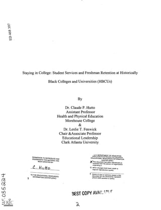 Staying in College: Student Services and Freshman Retention at Historically
Black Colleges and Universities (HBCUs)
By
Dr. Claude P. Hutto
Assistant Professor
Health and Physical Education
Morehouse College
Dr. Leslie T. Fenwick
Chair &Associate Professor
r.ntinnnl Leadership
Clark Atlanta University
PERMISSION TO
REPRODUCE AND
DISSEMINATE THIS
MATERIAL HAS
BEEN GRANTED BY
.--S.
TO THE EDUCATIONAL
RESOURCES
INFORMATION CENTER (ERIC)1
16,...
k...n
3ST copy MIN
p.0.1 r
uo
K4)
a
U.S. DEPARTMENT OF EDUCATIONOffice of Educational Research and
Improvement
EDUCATIONAL RESOURCES INFORMATION
CENTER (ERIC)
('This document has been reproduced as
received from the person or
organizationoriginating it.
Minor changes have been made to
improve reproduction quality.
Points of view or opinions stated in this
document do not necessarily represent
official OERI position or policy.
4).
 