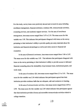 For this study, survey items were positively skewed and covered six areas including
enrollment management, financial assistance, residence life, extracurricular activities,
counseling services, and academic support services. For the area of enrollment
management, item mean scores ranged from 1.67 to 2.19. The mean score for this
variable was 1.99. This indicates that participants disagreed with items on the survey
pertaining to their institution's ability to provide quality pre-entry materials about the
institution and financial aid packages as well as pre-entry access to financial aid
counselors.
In the area of financial assistance, item mean scores ranged from 1.06 to 2.07.
The mean score for this variable was 1.85. This indicates that participants disagreed with
items on the survey pertaining to their institution's ability to provide access to informed
financial counseling about the attainability of government loans, institutional grants, and
work study.
In the area of residence life, item mean scores ranged from 2.3 to 3.01. The mean
score for this variable was 2.56 which indicates that participants agreed that their
institution provides residence halls that are adequate, safe and conducive to learning.
In the area of extracurricular activities, item mean scores ranged from 2.69 to
2.99. The mean score for this variable was 2.83 which indicates that participants agreed
that their institution provides diverse and accessible extracurricular activities related to
college transition.
20
If
 