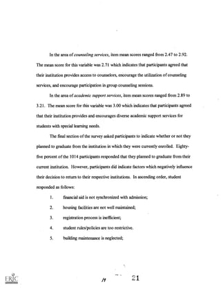 In the area of counseling services, item mean scores ranged from 2.47 to 2.92.
The mean score for this variable was 2.71 which indicates that participants agreed that
their institution provides access to counselors, encourage the utilization of counseling
services, and encourage participation in group counseling sessions.
In the area of academic support services, item mean scores ranged from 2.89 to
3.21. The mean score for this variable was 3.00 which indicates that participants agreed
that their institution provides and encourages diverse academic support services for
students with special learning needs.
The final section of the survey asked participants to indicate whether or not they
planned to graduate from the institution in which they were currently enrolled. Eighty-
five percent of the 1014 participants responded that they planned to graduate from their
current institution. However, participants did indicate factors which negatively influence
their decision to return to their respective institutions. In ascending order, student
responded as follows:
1. financial aid is not synchronized with admission;
2. housing facilities are not well maintained;
3. registration process is inefficient;
4. student rules/policies are too restrictive.
5. building maintenance is neglected;
/9 21
 
