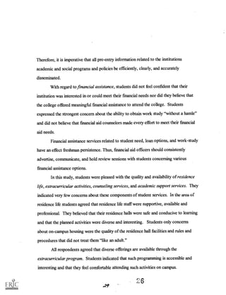 Therefore, it is imperative that all pre-entry information related to the institutions
academic and social programs and policies be efficiently, clearly, and accurately
disseminated.
With regard to financial assistance, students did not feel confident that their
institution was interested in or could meet their financial needs nor did they believe that
the college offered meaningful financial assistance to attend the college. Students
expressed the strongest concern about the ability to obtain work study "without a hassle"
and did not believe that financial aid counselors made every effort to meet their financial
aid needs.
Financial assistance services related to student need, loan options, and work-study
have an effect freshman persistence. Thus, financial aid officers should consistently
advertise, communicate, and hold review sessions with students concerning various
financial assistance options.
In this study, students were pleased with the quality and availability of residence
life, extracurricular activities, counseling services, and academic support services. They
indicated very few concerns about these components of student services. In the area of
residence life students agreed that residence life staff were supportive, available and
professional. They believed that their residence halls were safe and conducive to learning
and that the planned activities were diverse and interesting. Students only concerns
about on-campus housing were the quality of the residence hall facilities and rules and
procedures that did not treat them "like an adult."
All respondents agreed that diverse offerings are available through the
extracurricular program. Students indicated that such programming is accessible and
interesting and that they feel comfortable attending such activities on campus.
n 6
 