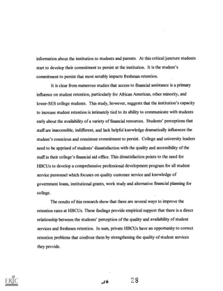 information about the institution to students and parents. At this critical juncture students
start to develop their commitment to persist at the institution. It is the student's
commitment to persist that most notably impacts freshman retention.
It is clear from numerous studies that access to financial assistance is a primary
influence on student retention, particularly for African American, other minority, and
lower-SES college students. This study, however, suggests that the institution's capacity
to increase student retention is intimately tied to its ability to communicate with students
early about the availability of a variety of financial resources. Students' perceptions that
staff are inaccessible, indifferent, and lack helpful knowledge dramatically influences the
student's conscious and consistent commitment to persist. College and university leaders
need to be apprised of students' dissatisfaction with the quality and accessibility of the
staff in their college's financial aid office. This dissatisfaction points to the need for
HBCUs to develop a comprehensive professional development program for all student
service personnel which focuses on quality customer service and knowledge of
government loans, institutional grants, work study and alternative financial planning for
college.
The results of this research show that there are several ways to improve the
retention rates at HBCUs. These findings provide empirical support that there is a direct
relationship between the students' perception of the quality and availability of student
services and freshmen retention. In sum, private HBCUs have an opportunity to correct
retention problems that confront them by strengthening the quality of student services
they provide.
 