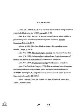 BIBLIOGRAPHY
Adams, E.P., & Smith, B.S. (1987). Factors in student attrition among students at
a historically Black university. NASPA Journal, 24, 33-38.
Allen, W.R. (1992). The color of success: African-American college students at
predominately White and historically Black colleges and universities. Harvard
Educational Review, 62, 26-43.
Arbeiter, S. (1987, May-June). Black enrollments: The case of the missing
students, Change, 19, 14-19.
Astin, A.W. (1982). Minorities in higher education. San Francisco: Jossey-Bass.
Astin, A.W. (1985). Achieving educational excellence: A critical assessment of
priorities and practices in higher education. San Francisco: Jossey-Bass.
Astin, A.W. (1993). What matters in college? San Francisco: Jossey-Bass.
Astin, A.W., Tsui, L., & Avalos, J. (1996). Degree attainment rates at American
colleges and universities: Effects of race, gender, and institutional type (Report No.
HE029589). Los Angeles, CA: Higher Education Research Institute (ERIC Document
Reproduction Service No. ED400749).
Atlanta University Center, Inc. (2000). Fact Sheet. [Brochure]. Atlanta, GA:
Atlanta University Center.
 