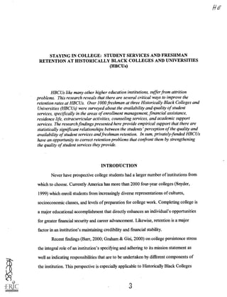 STAYING IN COLLEGE: STUDENT SERVICES AND FRESHMAN
RETENTION AT HISTORICALLY BLACK COLLEGES AND UNIVERSITIES
(HBCUs)
HBCUs like many other higher education institutions, suffer from attrition
problems. This research reveals that there are several critical ways to improve the
retention rates at HBCUs. Over 1000 freshman at three Historically Black Colleges and
Universities (HBCUs) were surveyed about the availability and quality of student
services, specifically in the areas of enrollment management, financial assistance,
residence life, extracurricular activities, counseling services, and academic support
services. The research findings presented here provide empirical support that there are
statistically significant relationships between the students' perception of the quality and
availability of student services and freshman retention. In sum, privately-funded HBCUs
have an opportunity to correct retention problems that confront them by strengthening
the quality of student services they provide.
INTRODUCTION
Never have prospective college students had a larger number of institutions from
which to choose. Currently America has more than 2000 four-year colleges (Snyder,
1999) which enroll students from increasingly diverse representations of cultures,
socioeconomic classes, and levels of preparation for college work. Completing college is
a major educational accomplishment that directly enhances an individual's opportunities
for greater financial security and career advancement. Likewise, retention is a major
factor in an institution's maintaining credibility and financial stability.
Recent findings (Barr, 2000; Graham & Gisi, 2000) on college persistence stress
the integral role of an institution's specifying and adhering to its mission statement as
well as indicating responsibilities that are to be undertaken by different components of
the institution. This perspective is especially applicable to Historically Black Colleges
 