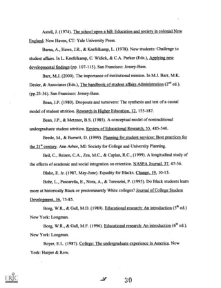Axtell, J. (1974). The school upon a hill: Education and society in colonial New
England. New Haven, CT: Yale University Press.
Barna, A., Haws, J.R., & Knefelkamp, L. (1978). New students: Challenge to
student affairs. In L. Knefelkamp, C. Widick, & C.A. Parker (Eds.), Applying new
developmental findings (pp. 107-115). San Francisco: Jossey-Bass.
Barr, M.J. (2000). The importance of institutional mission. In M.J. Barr, M.K.
Desler, & Associates (Eds.), The handbook of student affairs Administration (211d ed.).
(pp.25-36). San Francisco: Jossey-Bass.
Bean, J.P. (1980). Dropouts and turnovers: The synthesis and test of a causal
model of student attrition. Research in Higher Education, 12, 155-187.
Bean, J.P., & Metzner, B.S. (1985). A conceptual model of nontraditional
undergraduate student attrition. Review of Educational Research, 55, 485-540.
Beede, M., & Burnett, D. (1999). Planning for student services: Best practices for
the 21' century. Ann Arbor, MI: Society for College and University Planning.
Bell, C., Reisen, C.A., Zea, M.C., & Caplan, R.C., (1999). A longitudinal study of
the effects of academic and social integration on retention. NASPA Journal, 37, 47-56.
Blake, E. Jr. (1987, May-June). Equality for Blacks. Change, 19, 10-13.
Bohr, L., Pascarella, E., Nora, A., & Terenzini, P. (1995). Do Black students learn
more at historically Black or predominantly White colleges? Journal of College Student
Development, 36, 75-85.
Borg, W.R., & Gall, M.D. (1989). Educational research: An introduction(5th ed.)
New York: Longman.
Borg, W.R., & Gall, M.F. (1996). Educational research: An introduction (6th ed.).
New York: Longman.
Boyer, E.L. (1987). College: The undergraduate experience in America. New
York: Harper & Row.
,ar 30
 