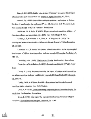 Brazzell, J.C. (1992). Bricks without straw: Missionary-sponsored Black higher
education in the post-emancipation era. Journal of Higher Education, 63, 26-49.
Bra72e11, J.C. (1996). Diversification of post-secondary institutions. In Student
Services: A handbook for the profession (3rd ed.) S.R. Komives, D.B. Woodard, Jr., &
Associates (Eds.) pp. 43-62 San Francisco: Jossey-Bass.
Brubacher, J.S. & Rudy, W. (1976). Higher education in transition: A history of
American colleges and universities, 1636-1976. New York: Harper & Row.
Cabrera, A.F., Castaneda, M.B., Nora, A., & Hengstler, D. (1992). The
convergence between two theories of college persistence. Journal of Higher Education,
63 143-164.
Cheatham, H.E., & Slaney, R.B. (1990). Institutional effects on the psychological
development of African American college students. Journal of Counseling Psychology, 4,
453-458.
Chickering, A.W. (1969). Education and identity. San Francisco: Jossey-Bass.
Chickering, A.W., & Reisser, L. (1993). Education and identity (2nd ed.). Jossey-
Bass.
Cokley, K. (1999). Reconceptionalizing the impact of college racial composition
on African American students' racial identity. Journal of College Student Development,
40, 235-246.
Cowley, W.H., & Williams, D. (1991). International and historical roots of
American higher education. New York: Garland.
Cross, K.P. (1976). Accent on learning: Improving instruction and reshaping the
curriculum. San Francisco: Jossey-Bass.
Cross, T. (1988). Vital signs: The current state of African American in higher
education. Journal of Blacks in Higher Education, 20, 81-89.
 