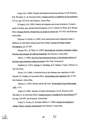 Cuyjet, M.J. (1996). Program development and group advising. In S.R. Komives,
D.B. Woodard, Jr., & Associates (Eds.), Student services: A handbook for the profession
(3`d ed.), (pp. 397-414). San Francisco: Jossey-Bass.
D'Augelli, A.R. (1994). Identity development and sexual orientation: Toward a
model of lesbian, gay, and bisexual development. In E.J. Trickett, R. Watts, & D. Birman
(Eds.), Human diversity: Perspectives on people in context (pp. 312-333). San Francisco:
Jossey-Bass.
De Sousa, D. & Kuh, G. (1996). Does institutional racial composition make a
difference in what Black students gain from college? Journal of College Student
Development, 37, 257-267.
Deegan, W.L., & Tillery, D. (1985). Reviewing the American community college:
Priorities and strategies for effectual leadership. San Francisco: Jossey-Bass.
Diener, T. (1986). Growth of an American invention: A documentary history of
the junior and community college movement. New York: Greenwood.
Durkheim, E. (1951). Suicide (A. Spaulding, & G. Simpson, Trans.). Glencoe, IL:
The Free Press.
Dwyer, J.O. (1989). A historical look at the freshman year experience. In M.L.
Uperaft, J.N. Gardner, & Associates (Eds.), The freshman year experience (pp. 25-39).
San Francisco. Jossey -Bass.
Erikson, E. (1959). Identity and the life cycle. Psychological Issues Monograph.,
1959, 1-171.
Evans, N. (1996). Theories of student development. In S.R. Komives, D.B.
Woodard, Jr., & Associates (Eds.), Student services: A handbook for the profession(3"I
ed.) (pp. 164-187). San Francisco: Jossey-Bass.
Evans, N., Forney, D., & Guido-DiBrito, F. (1998). Student development in
college: Theory, research, and practical. San Francisco: Jossey-Bass.
30 32.
 
