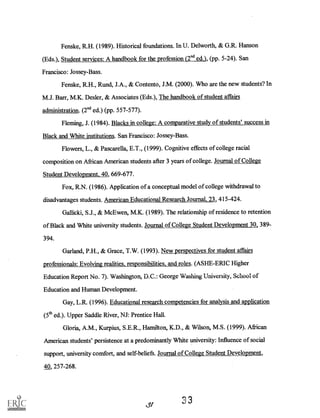 Fenske, R.H. (1989). Historical foundations. In U. Delworth, & G.R. Hanson
(Eds.), Student services: A handbook for the profession (2"d ed.), (pp. 5-24). San
Francisco: Jossey-Bass.
Fenske, R.H., Rund, J.A., & Contento, J.M. (2000). Who are the new students? In
M.J. Barr, M.K. Des ler, & Associates (Eds.), The handbook of student affairs
administration. (2nd ed.) (pp. 557-577).
Fleming, J. (1984). Blacks in college: A comparative study of students' success in
Black and White institutions. San Francisco: Jossey-Bass.
Flowers, L., & Pascarella, E.T., (1999). Cognitive effects of college racial
composition on African American students after 3 years of college. Journal of College
Student Development, 40, 669-677.
Fox, R.N. (1986). Application of a conceptual model of college withdrawal to
disadvantages students. American Educational Research Journal, 23, 415-424.
Gallicki, S.J., & McEwen, M.K. (1989). The relationship of residence to retention
of Black and White university students. Journal of College Student Development 30, 389-
394.
Garland, P.H., & Grace, T.W. (1993). New perspectives for student affairs
professionals: Evolving realities, responsibilities, and roles. (ASHE-ERIC Higher
Education Report No. 7). Washington, D.C.: George Washing University, School of
Education and Human Development.
Gay, L.R. (1996). Educational research competencies for analysis and application
(5th ed.). Upper Saddle River, NJ: Prentice Hall.
Gloria, A.M., Kurpius, S.E.R., Hamilton, K.D., & Wilson, M.S. (1999). African
American students' persistence at a predominantly White university: Influence of social
support, university comfort, and self-beliefs. Journal of College Student Development,
40, 257-268.
,gt
33
 