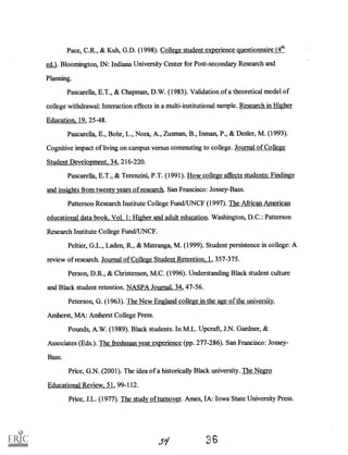 Pace, C.R., & Kuh, G.D. (1998). College student experience questionnaire (4th
ed.). Bloomington, IN: Indiana University Center for Post-secondary Research and
Planning.
Pascarella, E.T., & Chapman, D.W. (1983). Validation of a theoretical model of
college withdrawal: Interaction effects in a multi-institutional sample. Research in Higher
Education, 19, 25-48.
Pascarella, E., Bohr, L., Nora, A., Zusman, B., Inman, P., & Desler, M. (1993).
Cognitive impact of living on campus versus commuting to college. Journal of College
Student Development, 34, 216-220.
Pascarella, E.T., & Terenzini, P.T. (1991). How college affects students: Findings
and insights from twenty years of research. San Francisco: Jossey-Bass.
Patterson Research Institute College Fund/UNCF (1997). The African American
educational data book, Vol. 1: Higher and adult education. Washington, D.C.: Patterson
Research Institute College Fund/UNCF.
Peltier, G.L., Laden, R., & Matranga, M. (1999). Student persistence in college: A
review of research. Journal of College Student Retention, 1, 357-375.
Person, D.R., & Christensen, M.C. (1996). Understanding Black student culture
and Black student retention. NASPA Journal, 34, 47-56.
Peterson, G. (1963). The New England college in the age of the university.
Amherst, MA: Amherst College Press.
Pounds, A.W. (1989). Black students. In M.L. Uperaft, J.N. Gardner, &
Associates (Eds.). The freshman year experience (pp. 277-286). San Francisco: Jossey-
Bass.
Price, G.N. (2001). The idea of a historically Black university. The Negro
Educational Review, 51, 99-112.
Price, J.L. (1977). The study of turnover. Ames, IA: Iowa State University Press.
 