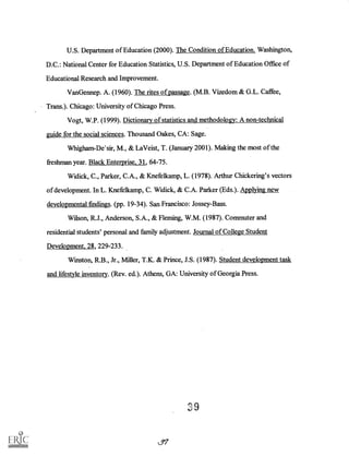 U.S. Department of Education (2000). The Condition of Education. Washington,
D.C.: National Center for Education Statistics, U.S. Department of Education Office of
Educational Research and Improvement.
VanGennep. A. (1960). The rites of passage. (M.B. Vizedom & G.L. Caffee,
Trans.). Chicago: University of Chicago Press.
Vogt, W.P. (1999). Dictionary of statistics and methodology: A non-technical
guide for the social sciences. Thousand Oakes, CA: Sage.
Whigham-De'sir, M., & LaVeist, T. (January 2001). Making the most of the
freshman year. Black Enterprise, 31, 64-75.
Widick, C., Parker, C.A., & Knefelkamp, L. (1978). Arthur Chickering's vectors
of development. In L. Knefelkamp, C. Widick, & C.A. Parker (Eds.). Applying new
developmental findings. (pp. 19-34). San Francisco: Jossey-Bass.
Wilson, R.J., Anderson, S.A., & Fleming, W.M. (1987). Commuter and
residential students' personal and family adjustment. Journal of College Student
Development, 28, 229-233.
Winston, R.B., Jr., Miller, T.K. & Prince, J.S. (1987). Student development task
and lifestyle inventory. (Rev. ed.). Athens, GA: University of Georgia Press.
on
L97
 