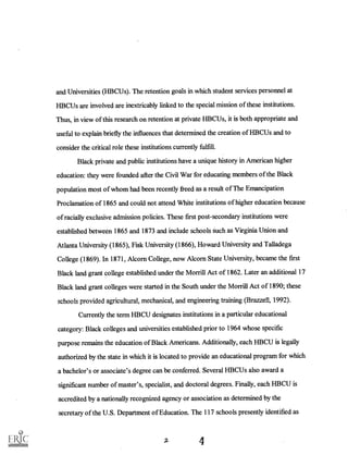 and Universities (HBCUs). The retention goals in which student services personnel at
HBCUs are involved are inextricably linked to the special mission of these institutions.
Thus, in view of this research on retention at private HBCUs, it is both appropriate and
useful to explain briefly the influences that determined the creation of HBCUs and to
consider the critical role these institutions currently fulfill.
Black private and public institutions have a unique history in American higher
education: they were founded after the Civil War for educating members of the Black
population most of whom had been recently freed as a result of The Emancipation
Proclamation of 1865 and could not attend White institutions of higher education because
of racially exclusive admission policies. These first post-secondary institutions were
established between 1865 and 1873 and include schools such as Virginia Union and
Atlanta University (1865), Fisk University (1866), Howard University and Talladega
College (1869). In 1871, Alcorn College, now Alcorn State University, became the first
Black land grant college established under the Morrill Act of 1862. Later an additional 17
Black land grant colleges were started in the South under the Morrill Act of 1890; these
schools provided agricidtunl, mechanical, and engineering training (Brazzell, 1992).
Currently the term HBCU designates institutions in a particular educational
category: Black colleges and universities established prior to 1964 whose specific
purpose remains the education of Black Americans. Additionally, each HBCU is legally
authorized by the state in which it is located to provide an educational program for which
a bachelor's or associate's degree can be conferred. Several HBCUs also award a
significant number of master's, specialist, and doctoral degrees. Finally, each HBCU is
accredited by a nationally recognized agency or association as determined by the
secretary of the U.S. Department of Education. The 117 schools presently identified as
4
 