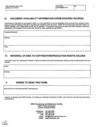 830 Westview Drive, SW
Atlanta, GA 30314
E-Mail Address:
cphutto@aol.com
Date:
III. DOCUMENT AVAILABILITY INFORMATION (FROM NON-ERIC SOURCE):
If permission to reproduce is not granted to ERIC, or, if you wish ERIC to cite the availability of the document from another source,
please provide the following information regarding the availability of the document. (ERIC will not announce a document unless it is
publicly available, and a dependable source can be specified. Contributors should also be aware that ERIC selection criteria are
significantly more stringent for documents that cannot be made available through EDRS.)
Publisher/Distributor:
Address:
Price:
IV. REFERRAL OF ERIC TO COPYRIGHT/REPRODUCTION RIGHTS HOLDER:
If the right to grant this reproduction release is held by someone other than the addressee, please provide the appropriate name and
address:
Name:
Address:
V. WHERE TO SEND THIS FORM:
Send this form to the following ERIC Clearinghouse:
However, if solicited by the ERIC Facility, or if making an unsolicited contribution to ERIC, return this form (and the document being
contributed) to:
ERIC Processing and Reference Facility
4483-A Forbes Boulevard
Lanham, Maryland 20706
Telephone: 301-552-4200
Toll Free: 800-799-3742
FAX: 301-552-4700
e-mail: info@ericfac.piccard.csc.com
WWW: http://ericfacility.org
I
 