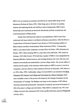 HBCUs do not represent an academic monolith but do instead differ along several
dimensions (Roebuck & Murty,1993). While being open to diversity in accepting
students and employing faculty and staff from various backgrounds, HBCUs have
intentionally and consistently promoted the educational, political, occupational, and
social advancement of Black people.
Despite their individual and collective accomplishments, HBCUs have been
confronted with issues related to enrollment preferences and patterns. After the Brown v.
Topeka Board of Education Supreme Court decision of 1954 increasing numbers of
Black students enrolled in Predominately White Institutions (PWIs). Consequently,
HBCUs were placed under comparative scrutiny (Mow & Nettles, 1990; Richardson &
Bender, 1987). When assessing HBCUs, some early critics (McGrath, 1965; Jencks &
Reisman, 1967;1968; Sowell, 1972) held that a number of HBCUs were marginalized by
financial difficulties, limited resources, and enrolling freshmen who were often less well-
prepared economically and academically to pursue college studies. The current caliber of
students and the quality of the education which students at HBCUs receive is viewed as
competitive with that offered at other institutions (Flowers & 1999; M-on et
al, 1995; Allen, 1992). Additionally, ratings of several HBCUs are included in the Black
Enterprise 2001 Daystar Top Colleges and Universities for African Americans which
used a modified version of the protocol developed by the Carnegie Foundation for the
Advancement of Teaching. The findings were based on the responses of 409 African
American educational professionals' assessments of academic and social environment of
482 of the nation's colleges and universities. While HBCUs comprised only 10% of all
colleges surveyed, they represented 34% of the top fifty institutions selected (Whigham&
LaVeist, 2001).
3
 