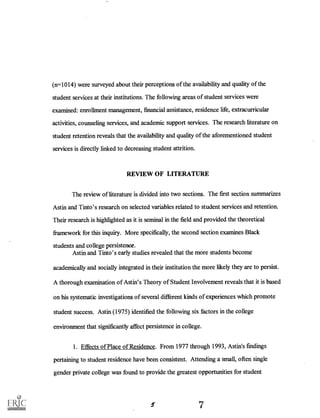 (n=1014) were surveyed about their perceptions of the availability and quality of the
student services at their institutions. The following areas of student services were
examined: enrollment management, financial assistance, residence life, extracurricular
activities, counseling services, and academic support services. The research literature on
student retention reveals that the availability and quality of the aforementioned student
services is directly linked to decreasing student attrition.
REVIEW OF LITERATURE
The review of literature is divided into two sections. The first section summarizes
Astin and Tinto's research on selected variables related to student services and retention.
Their research is highlighted as it is seminal in the field and provided the theoretical
framework for this inquiry. More specifically, the second section examines Black
students and college persistence.
Astin and Tinto's early studies revealed that the more students become
academically and socially integrated in their institution the more likely they are to persist.
A thorough examination of Astin's Theory of Student Involvement reveals that it is based
on his systematic investigations of several different kinds of experiences which promote
student success. Astin (1975) identified the following six factors in the college
environment that significantly affect persistence in college.
1. Effects of Place of Residence. From 1977 through 1993, Astin's findings
pertaining to student residence have been consistent. Attending a small, often single
gender private college was found to provide the greatest opportunities for student
7
 