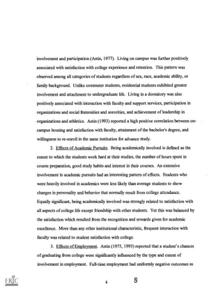 involvement and participation (Astin, 1977). Living on campus was further positively
associated with satisfaction with college experience and retention. This pattern was
observed among all categories of students regardless of sex, race, academic ability, or
family background. Unlike commuter students, residential students exhibited greater
involvement and attachment to undergraduate life. Living in a dormitory was also
positively associated with interaction with faculty and support services, participation in
organizations and social fraternities and sororities, and achievement of leadership in
organizations and athletics. Astin (1993) reported a high positive correlation between on-
campus housing and satisfaction with faculty, attainment of the bachelor's degree, and
willingness to re-enroll in the same institution for advance study.
2. Effects of Academic Pursuits. Being academically involved is defined as the
extent to which the students work hard at their studies, the number of hours spent in
course preparation, good study habits and interest in their courses. An extensive
involvement in academic pursuits had an interesting pattern of effects. Students who
were heavily involved in academics were less likely than average students to show
changes in personality and behavior that normally result from college attenA-lec.
Equally significant, being academically involved was strongly related to satisfaction with
all aspects of college life except friendship with other students. Yet this was balanced by
the satisfaction which resulted from the recognition and rewards given for academic
excellence. More than any other institutional characteristic, frequent interaction with
faculty was related to student satisfaction with college.
3. Effects of Employment. Astin (1975, 1993) reported that a student's chances
of graduating from college were significantly influenced by the type and extent of
involvement in employment. Full-time employment had uniformly negative outcomes as
8
 