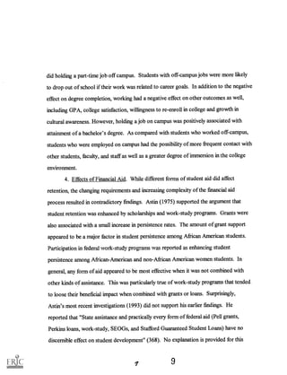 did holding a part-time job off campus. Students with off-campus jobs were more likely
to drop out of school if their work was related to career goals. Inaddition to the negative
effect on degree completion, working had a negative effect on other outcomes as well,
including GPA, college satisfaction, willingness to re-enroll in college and growth in
cultural awareness. However, holding a job on campus was positively associated with
attainment of a bachelor's degree. As compared with students who worked off-campus,
students who were employed on campus had the possibility of more frequent contact with
other students, faculty, and staff as well as a greater degree of immersion in the college
environment.
4. Effects of Financial Aid. While different forms of student aid did affect
retention, the changing requirements and increasing complexity of the financial aid
process resulted in contradictory findings. Astin (1975) supported the argument that
student retention was enhanced by scholarships and work-study programs. Grants were
also associated with a small increase in persistence rates. The amount of grant support
appeared to be a major factor in student persistence among African American students.
Participation federal work-study progralPe Was reported as enb icing student
persistence among African-American and non-African American women students. In
general, any form of aid appeared to be most effective when it was not combined with
other kinds of assistance. This was particularly true of work-study programs that tended
to loose their beneficial impact when combined with grants or loans. Surprisingly,
Astin's most recent investigations (1993) did not support his earlier findings. He
reported that "State assistance and practically every form of federal aid well grants,
Perkins loans, work-study, SEOGs, and Stafford Guaranteed Student Loans) have no
discernible effect on student development" (368). No explanation is provided for this
9
 