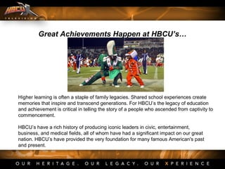 Great Achievements Happen at HBCU’s…
Higher learning is often a staple of family legacies. Shared school experiences create
memories that inspire and transcend generations. For HBCU’s the legacy of education
and achievement is critical in telling the story of a people who ascended from captivity to
commencement.
HBCU’s have a rich history of producing iconic leaders in civic, entertainment,
business, and medical fields, all of whom have had a significant impact on our great
nation. HBCU’s have provided the very foundation for many famous American's past
and present.
 