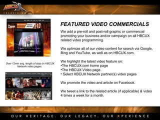 FEATURED VIDEO COMMERCIALS
We add a pre-roll and post-roll graphic or commercial
promoting your business and/or campaign on all HBCUX
related video programming.
We optimize all of our video content for search via Google,
Bing and YouTube, as well as on HBCUX.com.
We highlight the latest video feature on:
•The HBCUX.com home page
•The HBCUX Video page.
• Select HBCUX Network partner(s) video pages
We promote the video and article on Facebook.
We tweet a link to the related article (if applicable) & video
4 times a week for a month.
Over 12min avg. length of stay on HBCUX
Network video pages.
 