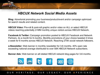 Blog: Advertorial promoting your business/product/event and/or campaign optimized
for search results and related content.
HBCUX Video: Pre-roll & post-roll graphic and/or video on ALL or select HBCUX
videos reaching potentially 2+MM monthly unique visitors across HBCUX Network.
Facebook & Twitter: Campaign promotion posted to HBCUX Facebook and Network
Partners, 2x a month for 6 months. Monthly promotions of your choice tweeted 4 times
a week for 6 months across HBCUX Network. Reaching 275K social network followers.
e-Newsletter: Web banner in monthly newsletter for 3-6 months. 40% open rate
exceeding national average distributed to over 50K HBCUX Network subscribers.
Banner Ads: Web banner on all related HBCUX network blog pages for 3-6 months.
HBCUX Network Social Media Assets
 
