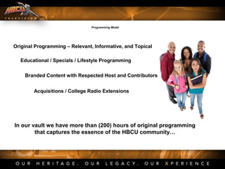 Original Programming – Relevant, Informative, and Topical
Educational / Specials / Lifestyle Programming
Branded Content with Respected Host and Contributors
Acquisitions / College Radio Extensions
In our vault we have more than (200) hours of original programming
that captures the essence of the HBCU community…
Programming Model
 